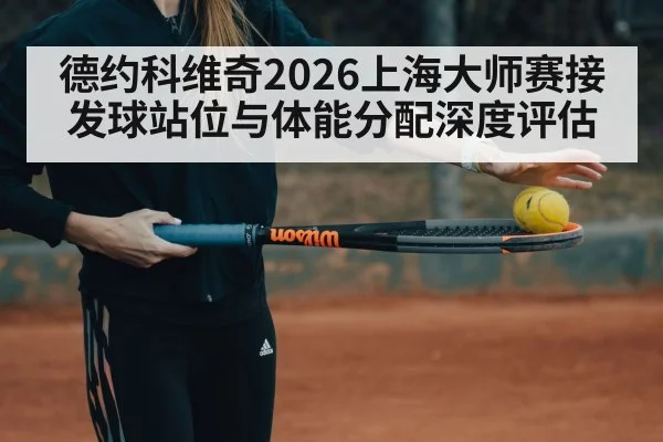 德约科维奇2026上海大师赛接发球站位与体能分配深度评估