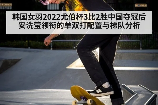 韩国女羽2022尤伯杯3比2胜中国夺冠后安洗莹领衔的单双打配置与梯队分析